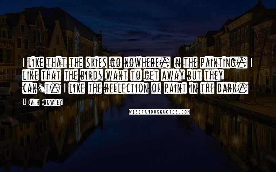 Cath Crowley Quotes: I like that the skies go nowhere. In the painting. I like that the birds want to get away but they can't. I like the reflection of paint in the dark.