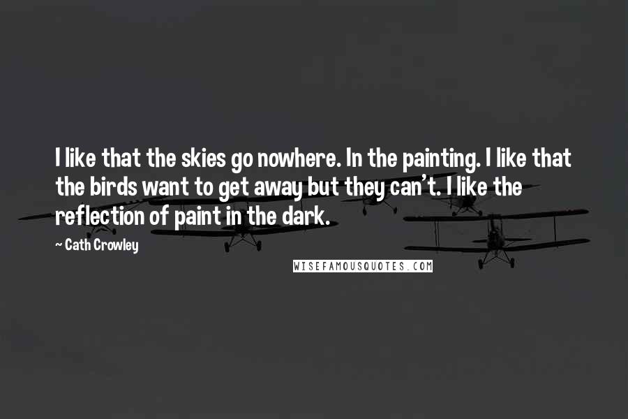 Cath Crowley Quotes: I like that the skies go nowhere. In the painting. I like that the birds want to get away but they can't. I like the reflection of paint in the dark.