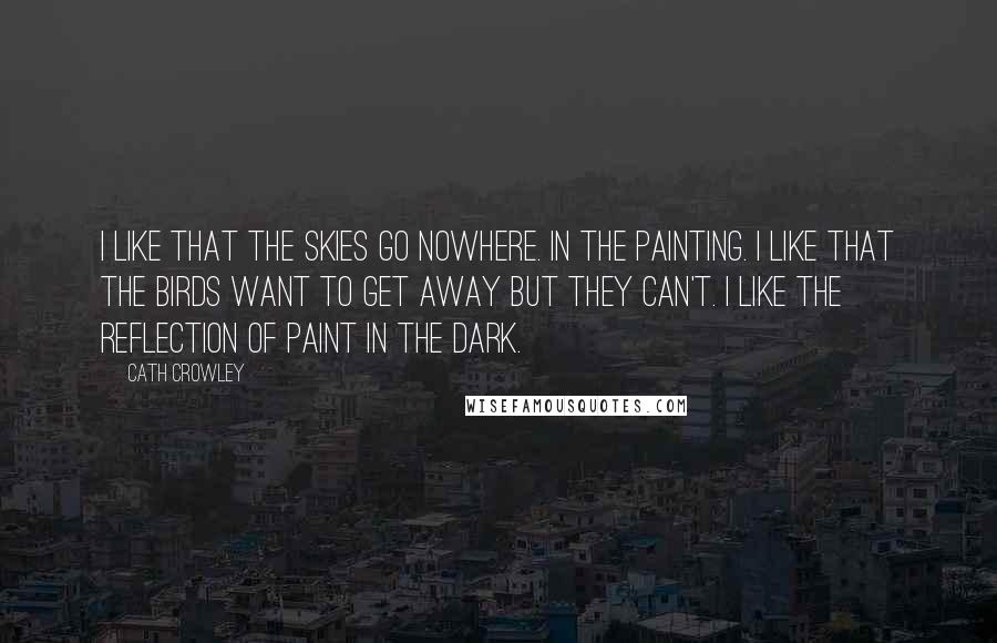 Cath Crowley Quotes: I like that the skies go nowhere. In the painting. I like that the birds want to get away but they can't. I like the reflection of paint in the dark.