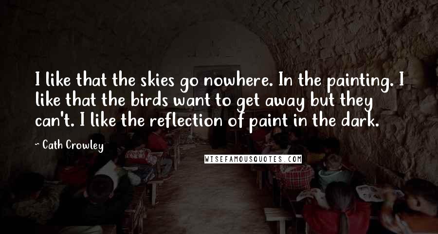 Cath Crowley Quotes: I like that the skies go nowhere. In the painting. I like that the birds want to get away but they can't. I like the reflection of paint in the dark.