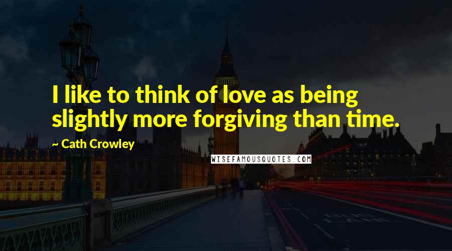 Cath Crowley Quotes: I like to think of love as being slightly more forgiving than time.
