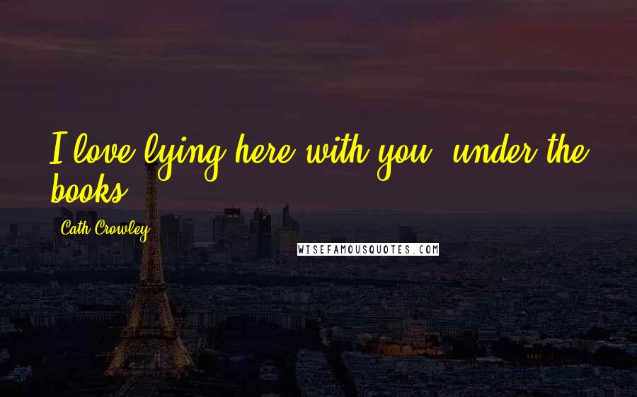 Cath Crowley Quotes: I love lying here with you, under the books.