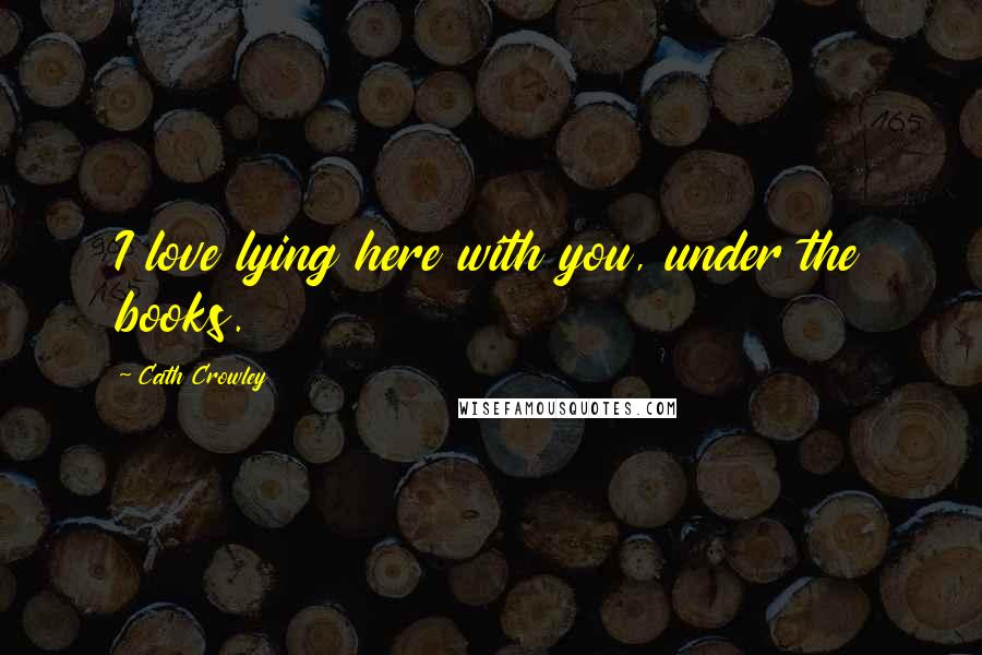 Cath Crowley Quotes: I love lying here with you, under the books.