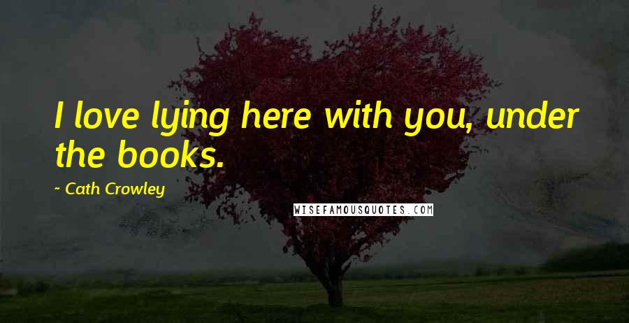 Cath Crowley Quotes: I love lying here with you, under the books.