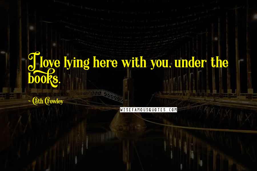 Cath Crowley Quotes: I love lying here with you, under the books.