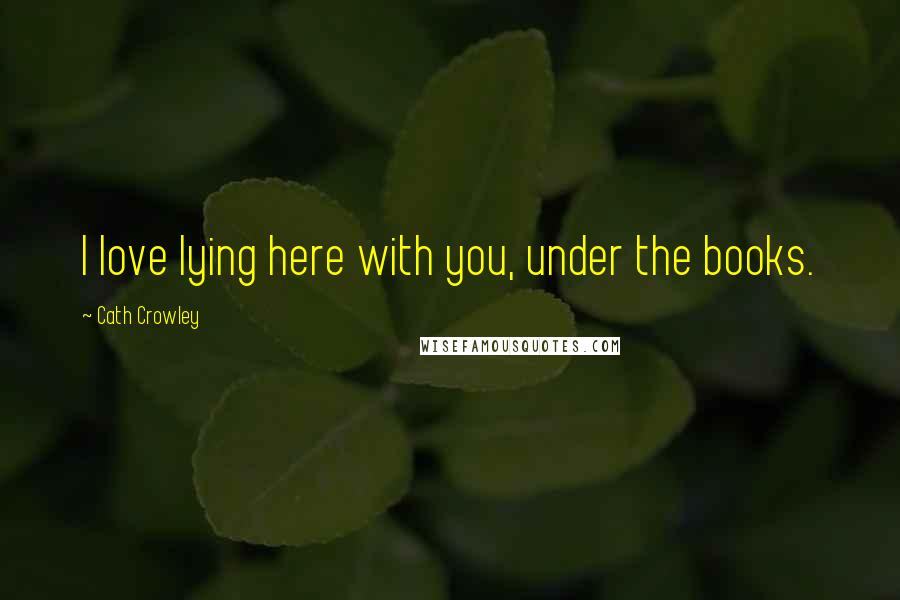 Cath Crowley Quotes: I love lying here with you, under the books.