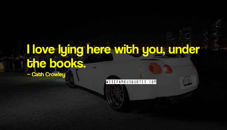 Cath Crowley Quotes: I love lying here with you, under the books.