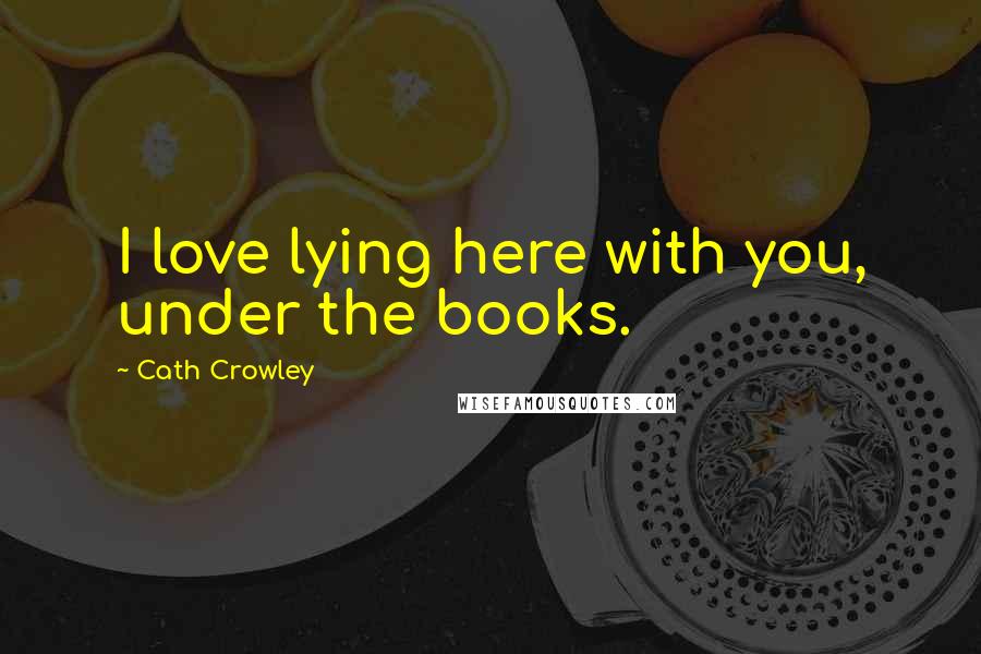 Cath Crowley Quotes: I love lying here with you, under the books.