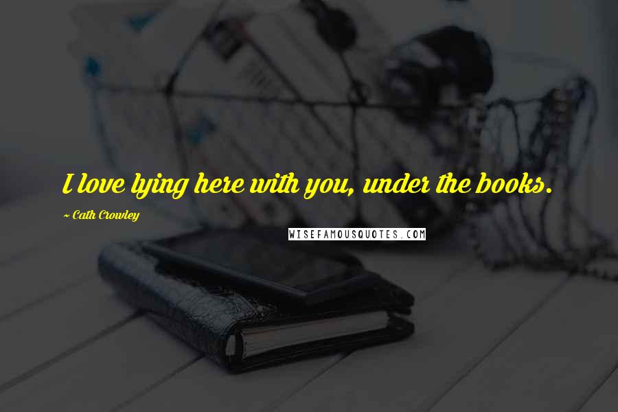 Cath Crowley Quotes: I love lying here with you, under the books.