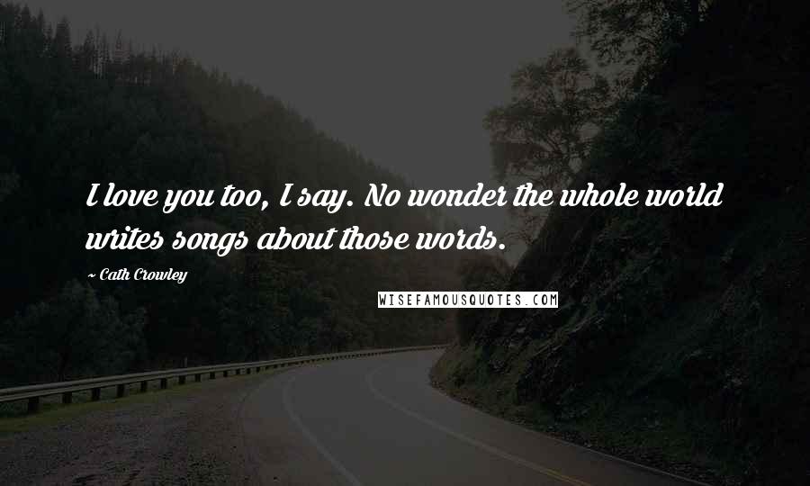 Cath Crowley Quotes: I love you too, I say. No wonder the whole world writes songs about those words.