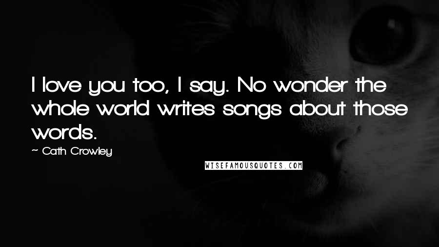 Cath Crowley Quotes: I love you too, I say. No wonder the whole world writes songs about those words.