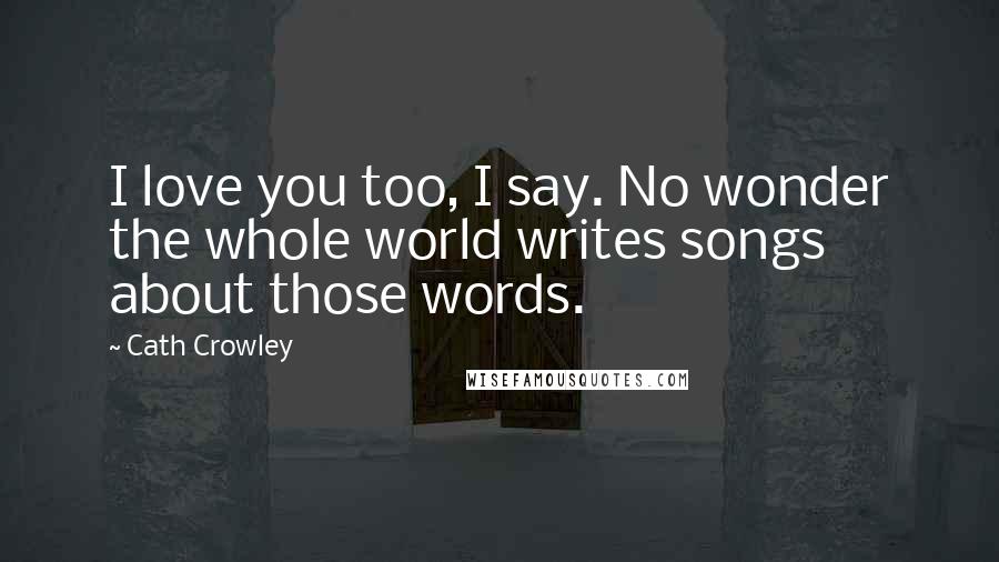 Cath Crowley Quotes: I love you too, I say. No wonder the whole world writes songs about those words.