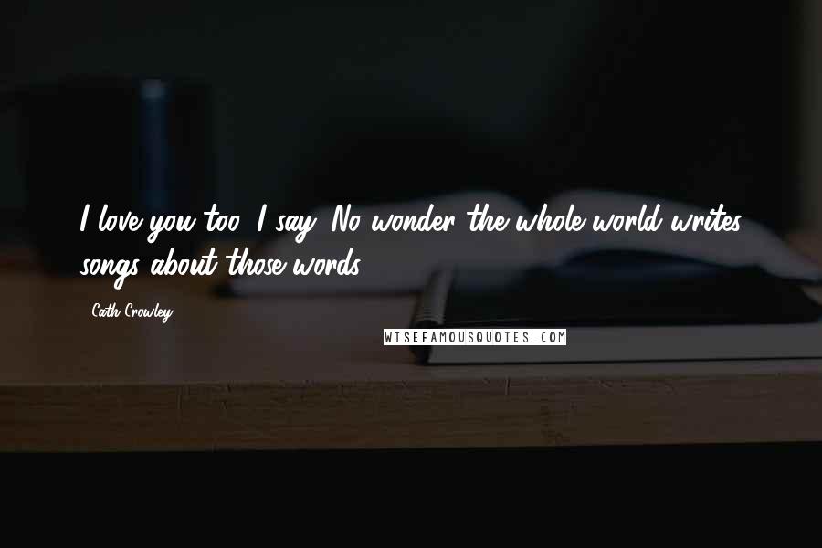 Cath Crowley Quotes: I love you too, I say. No wonder the whole world writes songs about those words.