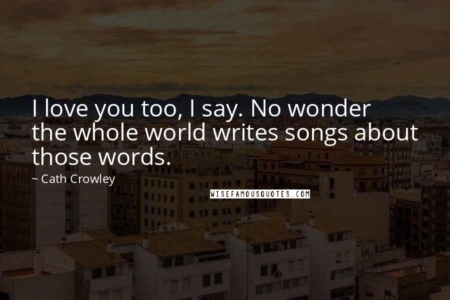 Cath Crowley Quotes: I love you too, I say. No wonder the whole world writes songs about those words.