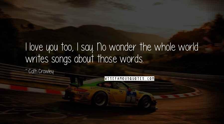Cath Crowley Quotes: I love you too, I say. No wonder the whole world writes songs about those words.