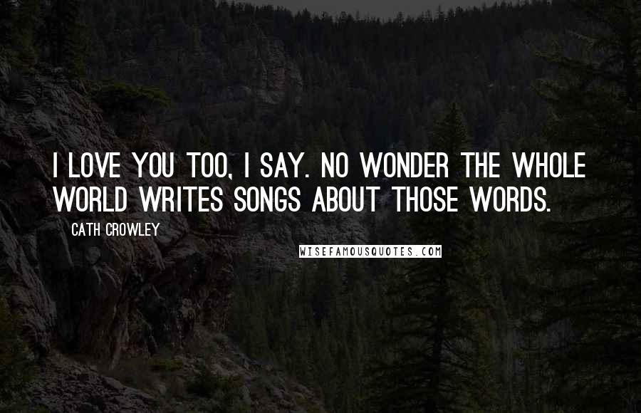 Cath Crowley Quotes: I love you too, I say. No wonder the whole world writes songs about those words.