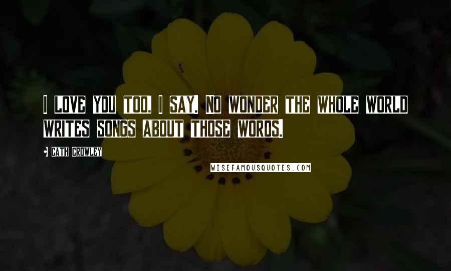 Cath Crowley Quotes: I love you too, I say. No wonder the whole world writes songs about those words.