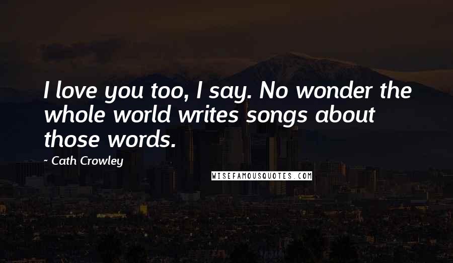 Cath Crowley Quotes: I love you too, I say. No wonder the whole world writes songs about those words.