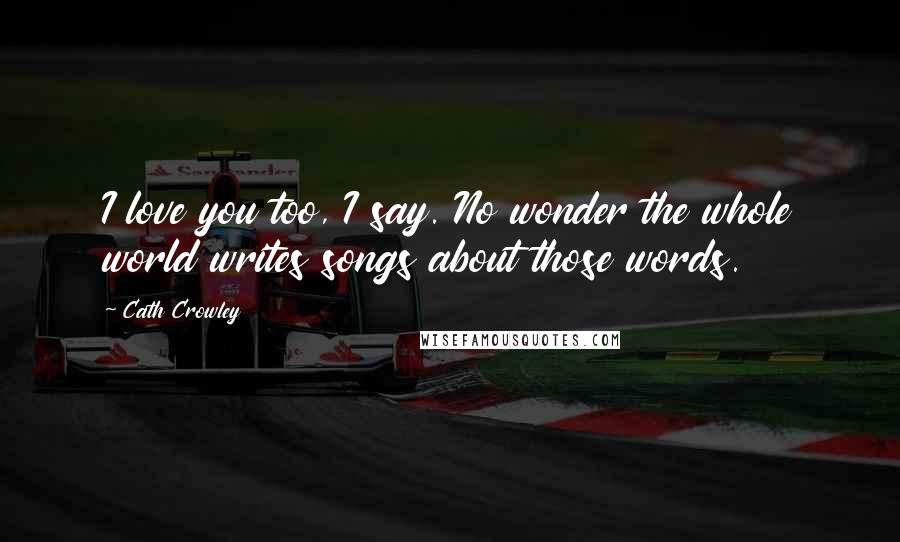 Cath Crowley Quotes: I love you too, I say. No wonder the whole world writes songs about those words.
