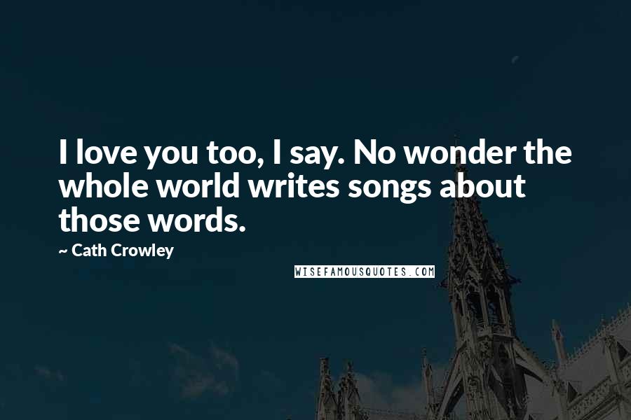Cath Crowley Quotes: I love you too, I say. No wonder the whole world writes songs about those words.