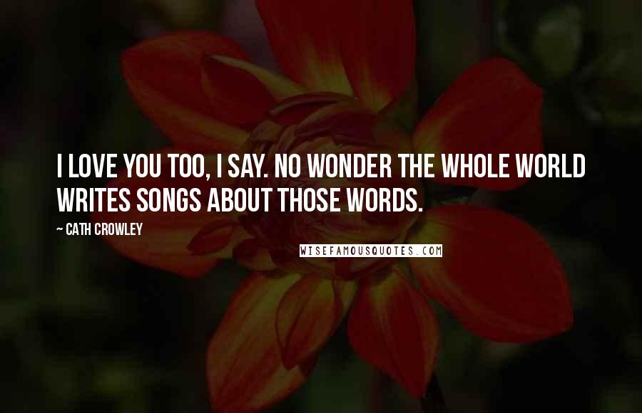 Cath Crowley Quotes: I love you too, I say. No wonder the whole world writes songs about those words.