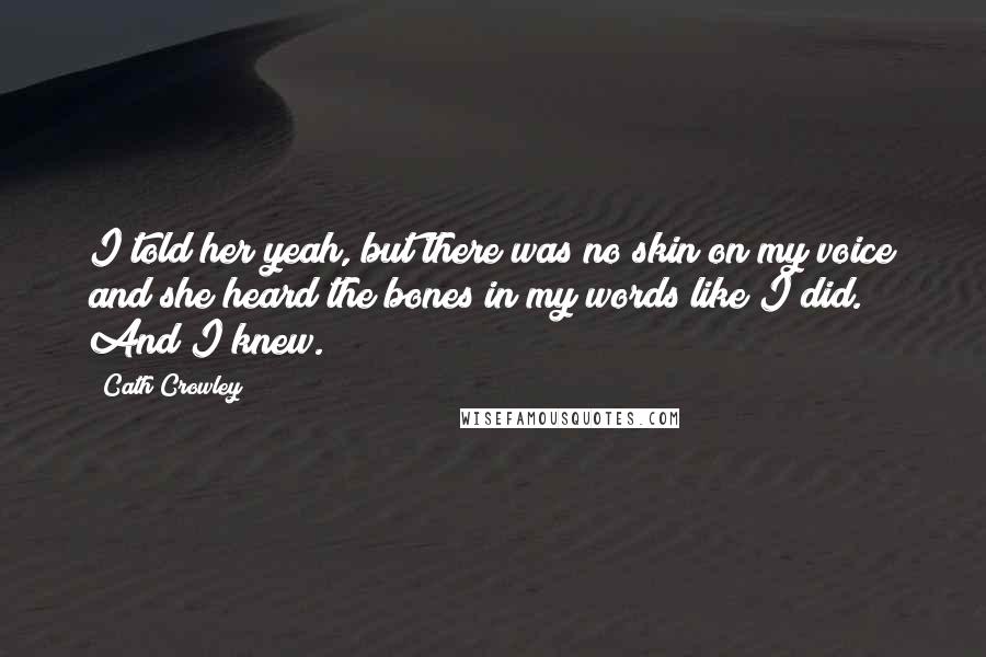 Cath Crowley Quotes: I told her yeah, but there was no skin on my voice and she heard the bones in my words like I did. And I knew.