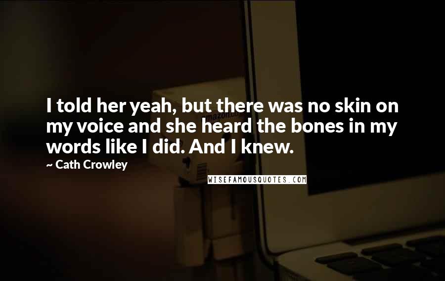 Cath Crowley Quotes: I told her yeah, but there was no skin on my voice and she heard the bones in my words like I did. And I knew.