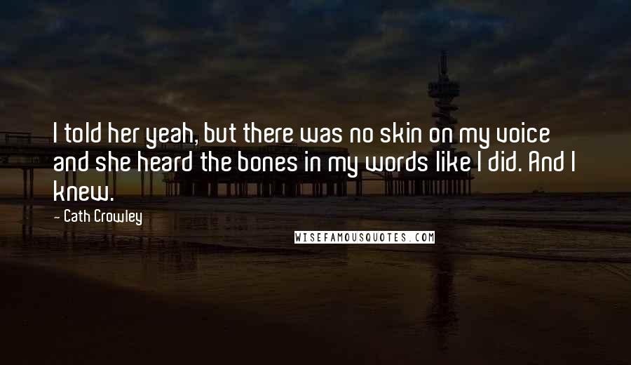 Cath Crowley Quotes: I told her yeah, but there was no skin on my voice and she heard the bones in my words like I did. And I knew.