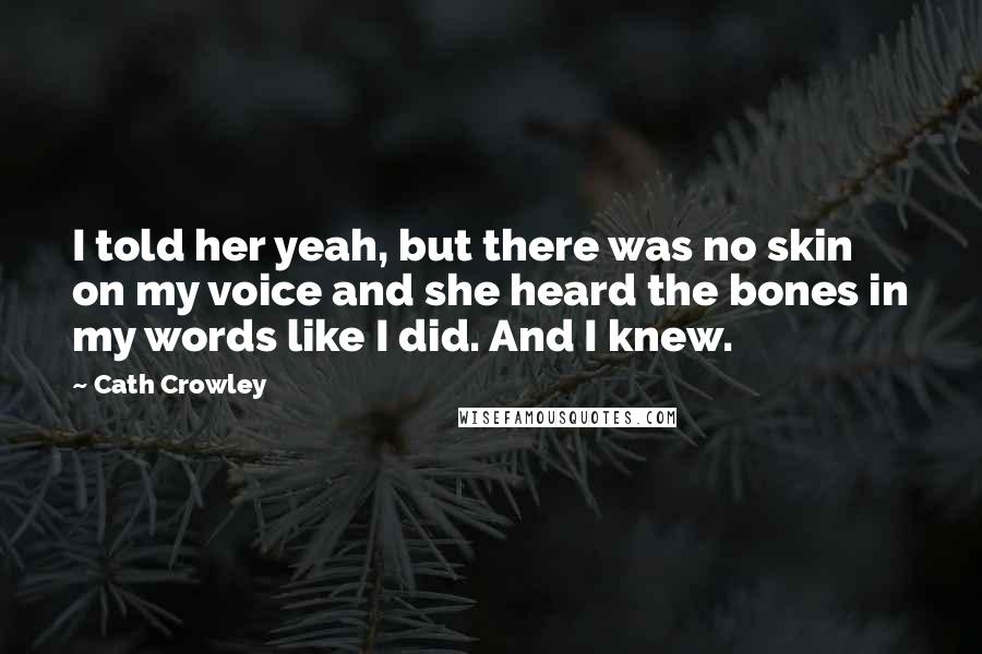 Cath Crowley Quotes: I told her yeah, but there was no skin on my voice and she heard the bones in my words like I did. And I knew.