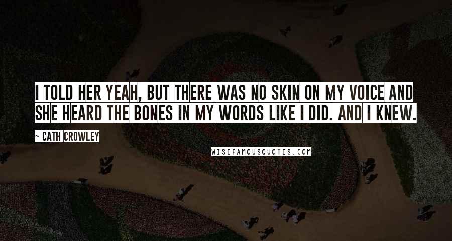 Cath Crowley Quotes: I told her yeah, but there was no skin on my voice and she heard the bones in my words like I did. And I knew.