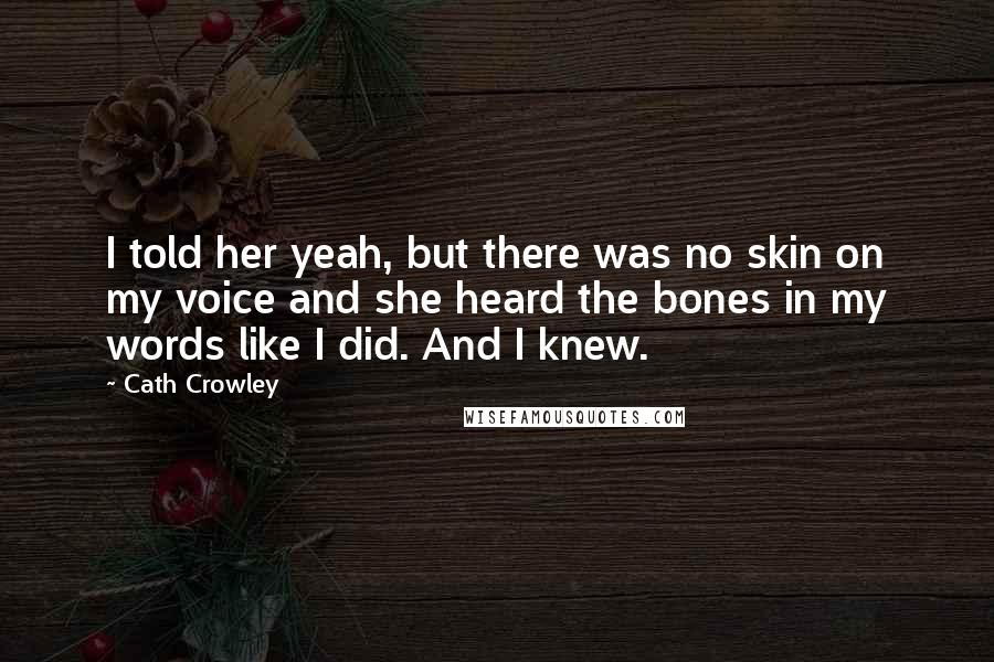 Cath Crowley Quotes: I told her yeah, but there was no skin on my voice and she heard the bones in my words like I did. And I knew.