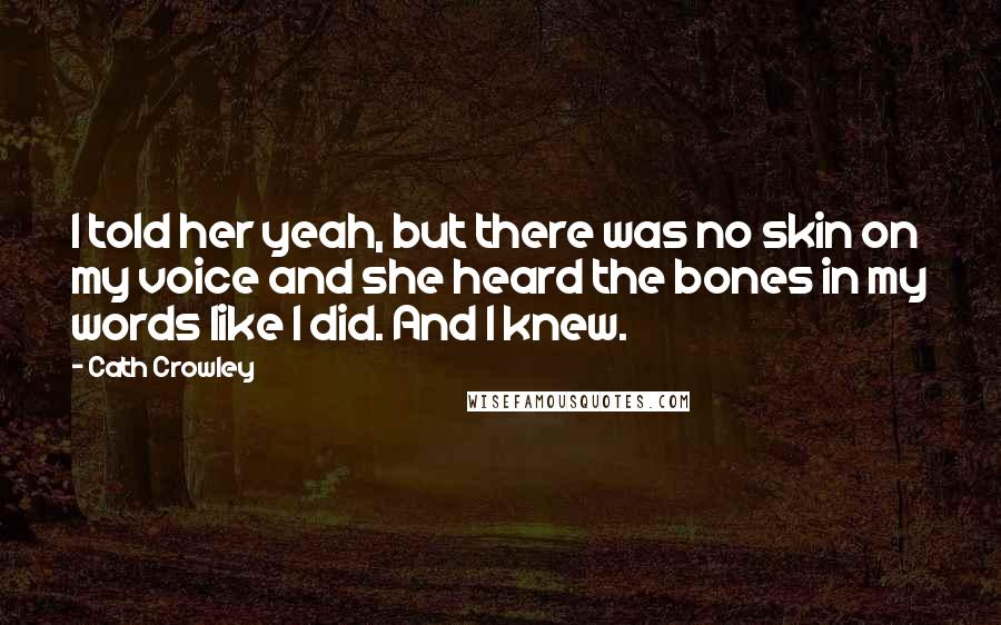 Cath Crowley Quotes: I told her yeah, but there was no skin on my voice and she heard the bones in my words like I did. And I knew.