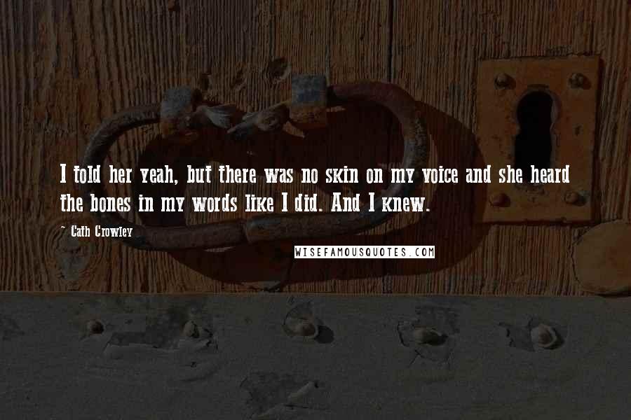 Cath Crowley Quotes: I told her yeah, but there was no skin on my voice and she heard the bones in my words like I did. And I knew.