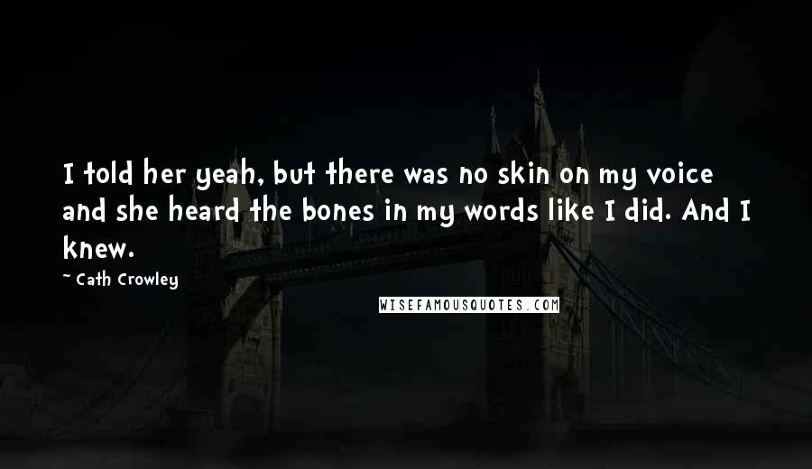 Cath Crowley Quotes: I told her yeah, but there was no skin on my voice and she heard the bones in my words like I did. And I knew.