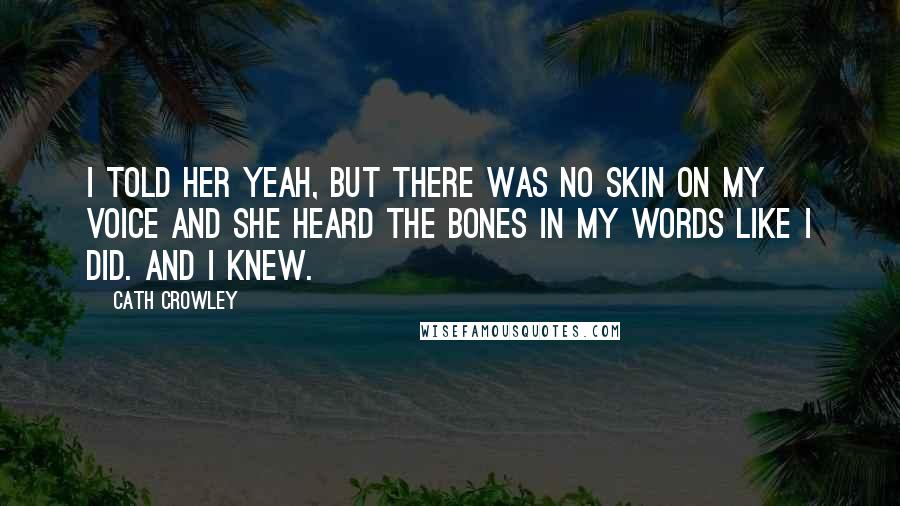 Cath Crowley Quotes: I told her yeah, but there was no skin on my voice and she heard the bones in my words like I did. And I knew.