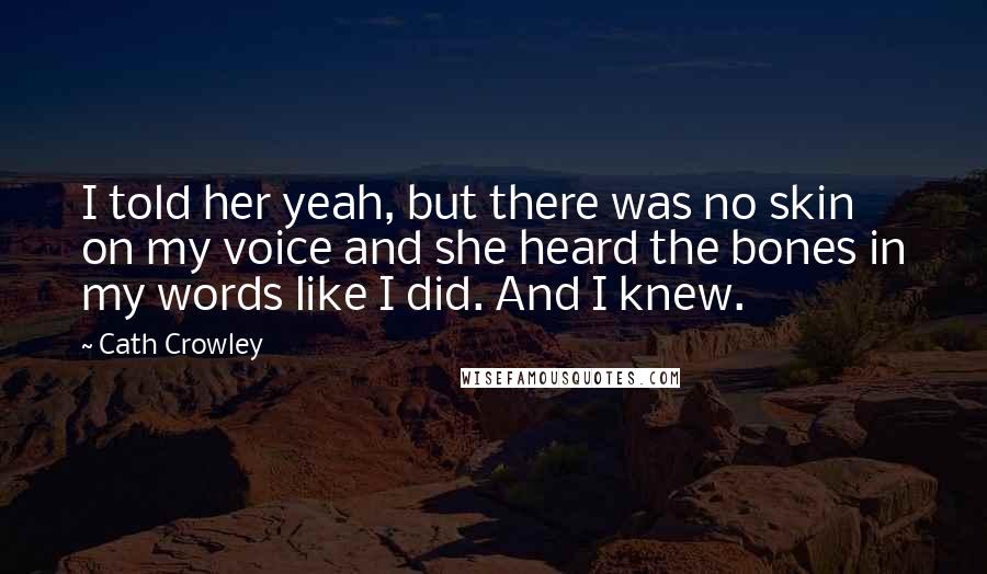 Cath Crowley Quotes: I told her yeah, but there was no skin on my voice and she heard the bones in my words like I did. And I knew.