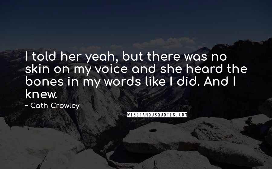 Cath Crowley Quotes: I told her yeah, but there was no skin on my voice and she heard the bones in my words like I did. And I knew.