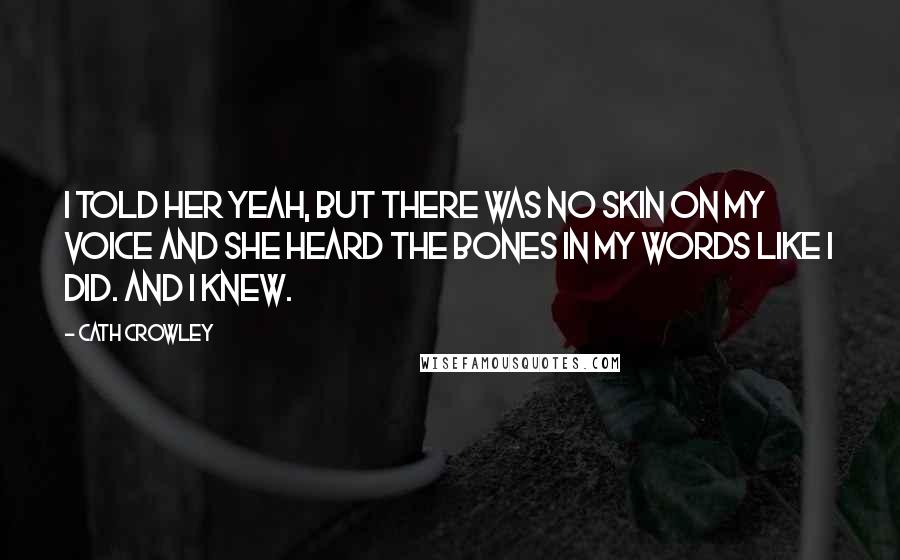 Cath Crowley Quotes: I told her yeah, but there was no skin on my voice and she heard the bones in my words like I did. And I knew.