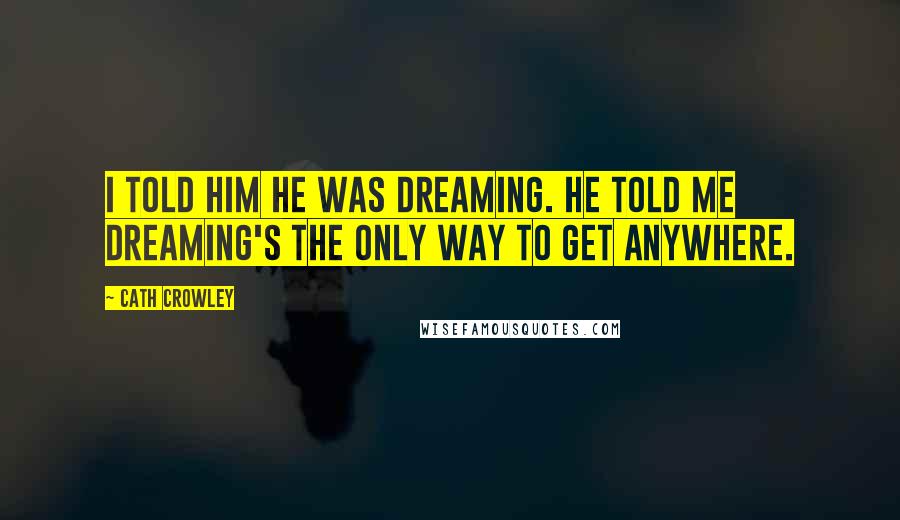 Cath Crowley Quotes: I told him he was dreaming. He told me dreaming's the only way to get anywhere.