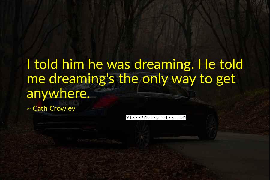 Cath Crowley Quotes: I told him he was dreaming. He told me dreaming's the only way to get anywhere.