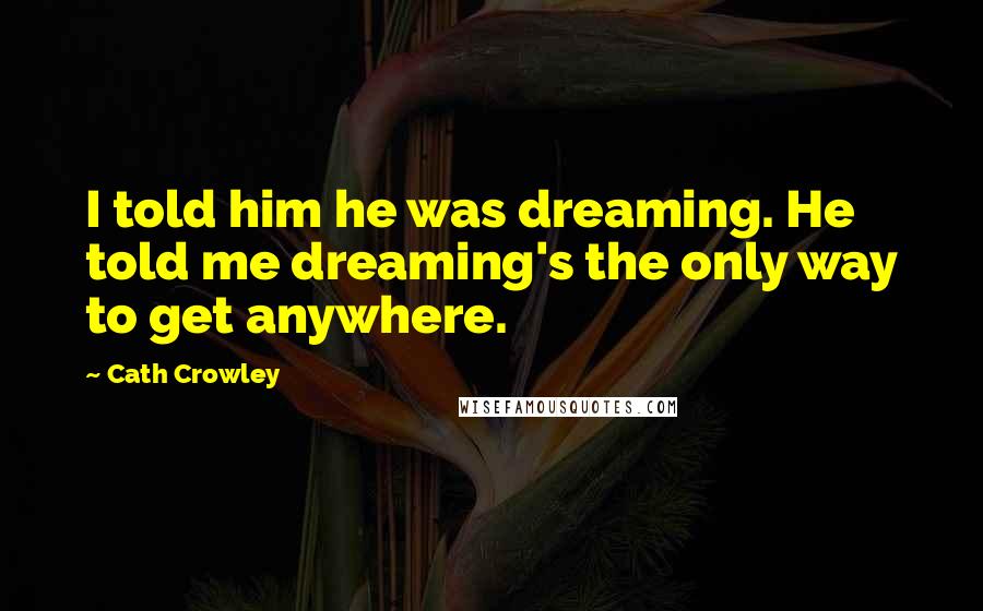 Cath Crowley Quotes: I told him he was dreaming. He told me dreaming's the only way to get anywhere.