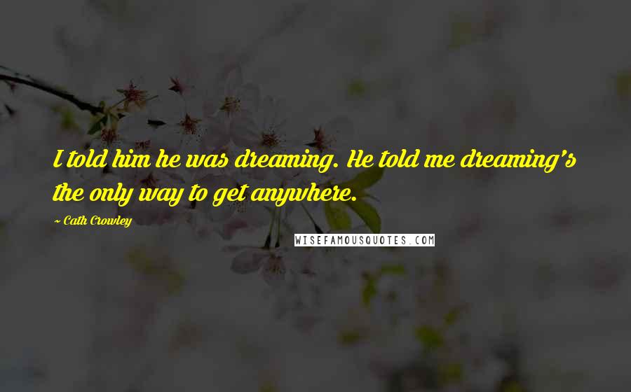 Cath Crowley Quotes: I told him he was dreaming. He told me dreaming's the only way to get anywhere.