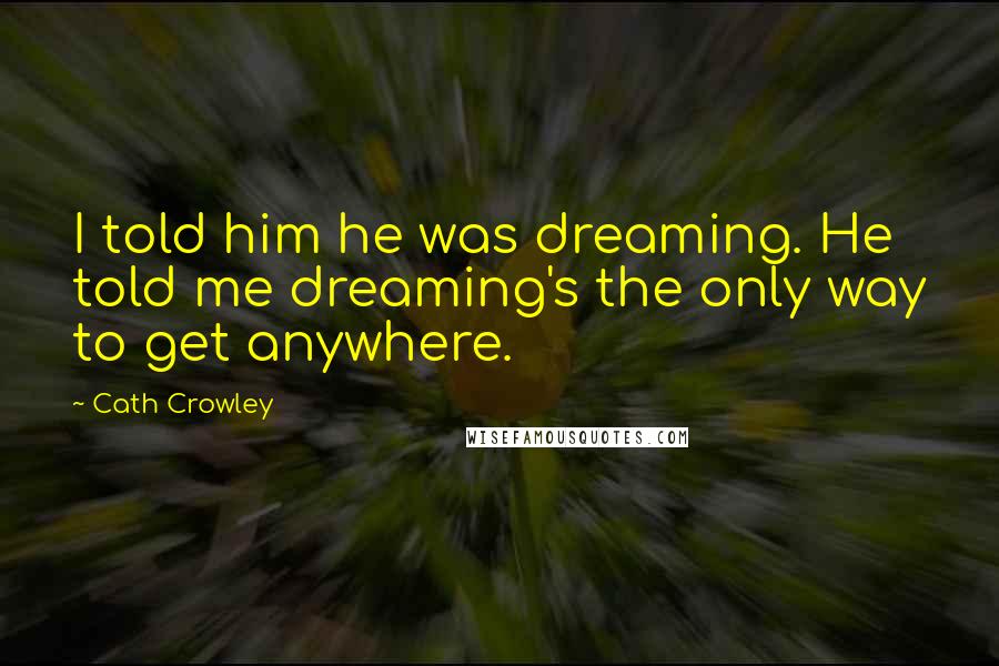 Cath Crowley Quotes: I told him he was dreaming. He told me dreaming's the only way to get anywhere.