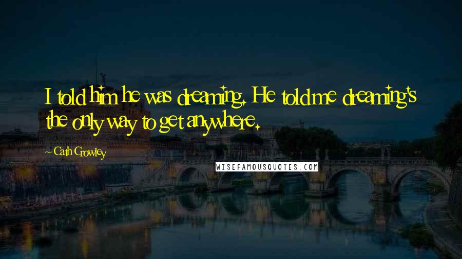Cath Crowley Quotes: I told him he was dreaming. He told me dreaming's the only way to get anywhere.