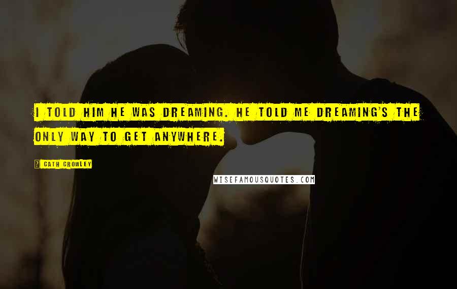 Cath Crowley Quotes: I told him he was dreaming. He told me dreaming's the only way to get anywhere.
