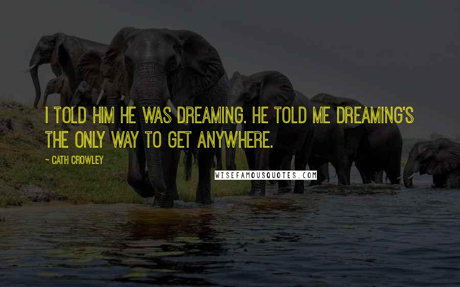 Cath Crowley Quotes: I told him he was dreaming. He told me dreaming's the only way to get anywhere.
