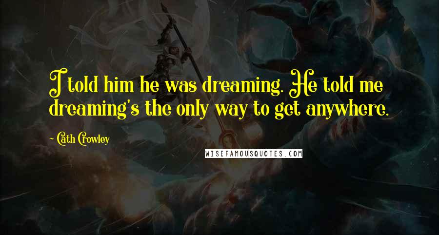 Cath Crowley Quotes: I told him he was dreaming. He told me dreaming's the only way to get anywhere.