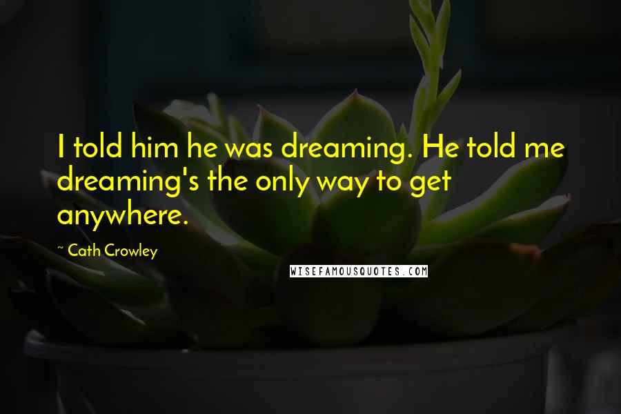 Cath Crowley Quotes: I told him he was dreaming. He told me dreaming's the only way to get anywhere.