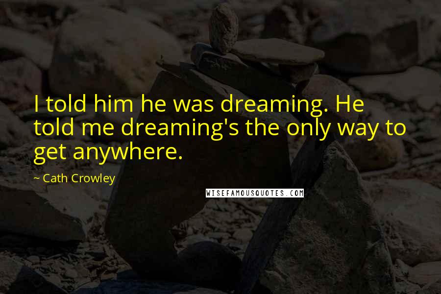 Cath Crowley Quotes: I told him he was dreaming. He told me dreaming's the only way to get anywhere.