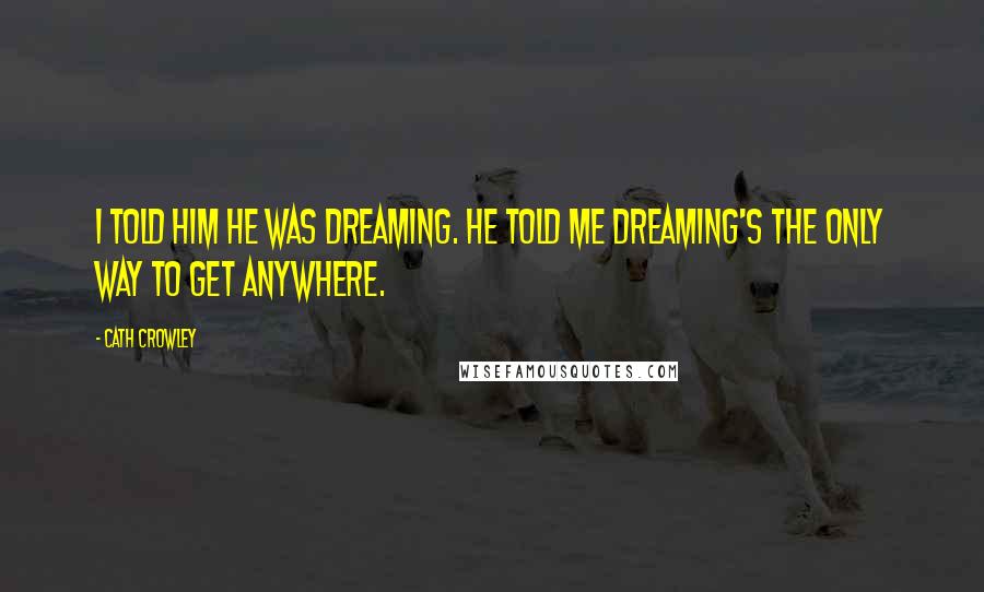 Cath Crowley Quotes: I told him he was dreaming. He told me dreaming's the only way to get anywhere.